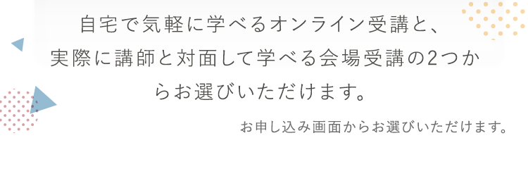自宅で気軽に学べるオンライン受講と、実際に講師と対面して学べる会場受講の2つからお選びいただけます。